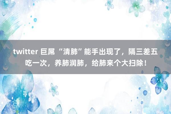 twitter 巨屌 “清肺”能手出现了，隔三差五吃一次，养肺润肺，给肺来个大扫除！