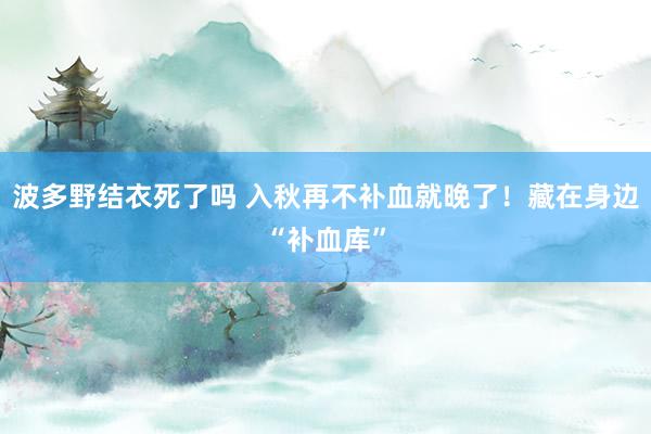 波多野结衣死了吗 入秋再不补血就晚了！藏在身边“补血库”