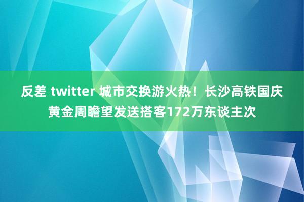 反差 twitter 城市交换游火热！长沙高铁国庆黄金周瞻望发送搭客172万东谈主次