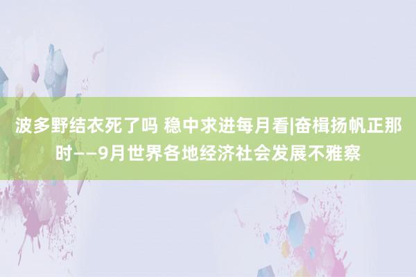 波多野结衣死了吗 稳中求进每月看|奋楫扬帆正那时——9月世界各地经济社会发展不雅察