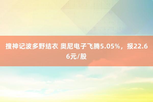 搜神记波多野结衣 奥尼电子飞腾5.05%，报22.66元/股