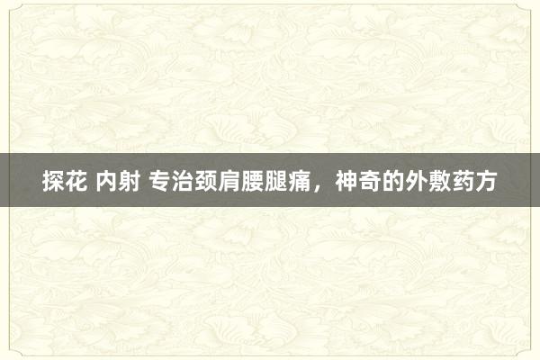 探花 内射 专治颈肩腰腿痛，神奇的外敷药方