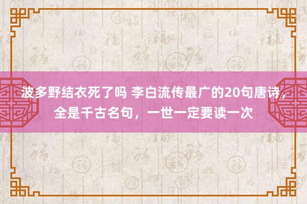 波多野结衣死了吗 李白流传最广的20句唐诗，全是千古名句，一世一定要读一次