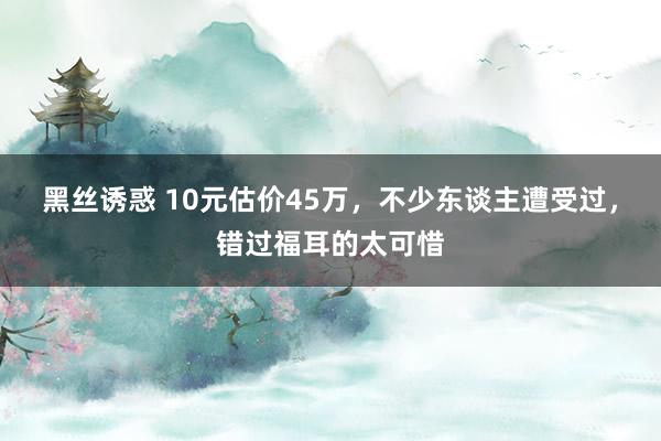 黑丝诱惑 10元估价45万，不少东谈主遭受过，错过福耳的太可惜