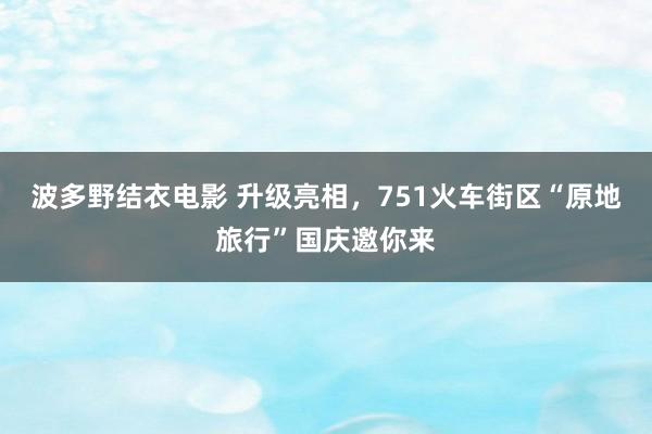 波多野结衣电影 升级亮相，751火车街区“原地旅行”国庆邀你来