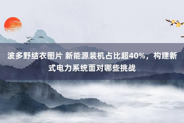 波多野结衣图片 新能源装机占比超40%，构建新式电力系统面对哪些挑战