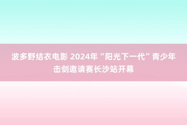 波多野结衣电影 2024年“阳光下一代”青少年击剑邀请赛长沙站开幕