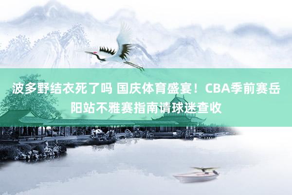 波多野结衣死了吗 国庆体育盛宴！CBA季前赛岳阳站不雅赛指南请球迷查收