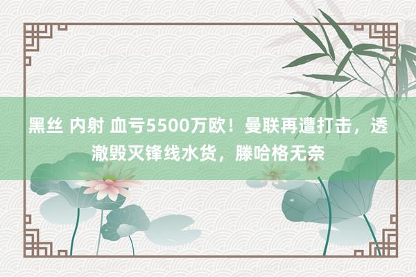 黑丝 内射 血亏5500万欧！曼联再遭打击，透澈毁灭锋线水货，滕哈格无奈