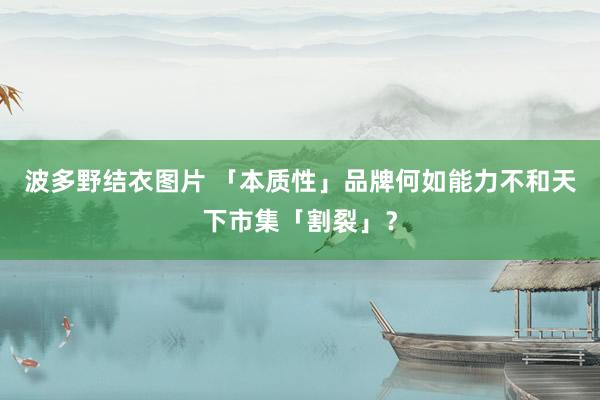 波多野结衣图片 「本质性」品牌何如能力不和天下市集「割裂」？