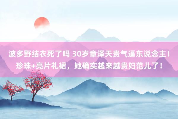 波多野结衣死了吗 30岁章泽天贵气逼东说念主！珍珠+亮片礼裙，她确实越来越贵妇范儿了！