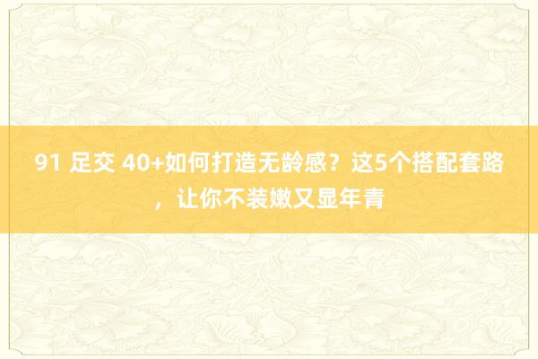 91 足交 40+如何打造无龄感？这5个搭配套路，让你不装嫩又显年青