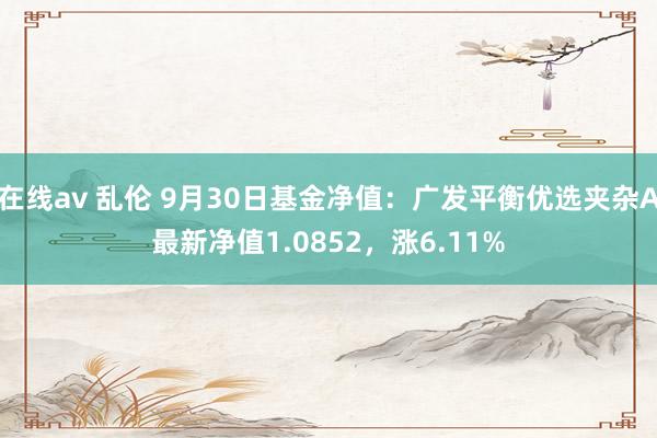 在线av 乱伦 9月30日基金净值：广发平衡优选夹杂A最新净值1.0852，涨6.11%