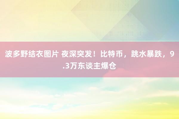 波多野结衣图片 夜深突发！比特币，跳水暴跌，9.3万东谈主爆仓