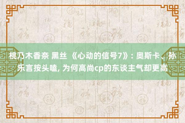 桃乃木香奈 黑丝 《心动的信号7》: 奥斯卡、孙乐言按头嗑， 为何高尚cp的东谈主气却更高