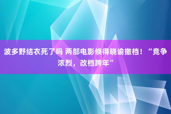 波多野结衣死了吗 两部电影倏得晓谕撤档！“竞争浓烈，改档跨年”