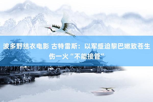 波多野结衣电影 古特雷斯：以军蹙迫黎巴嫩致苍生伤一火“不能接管”