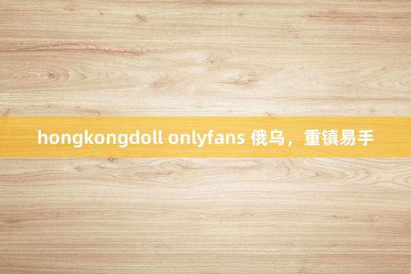 hongkongdoll onlyfans 俄乌，重镇易手