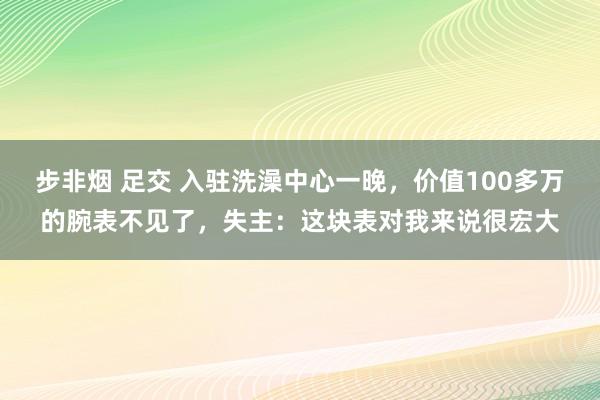 步非烟 足交 入驻洗澡中心一晚，价值100多万的腕表不见了，失主：这块表对我来说很宏大