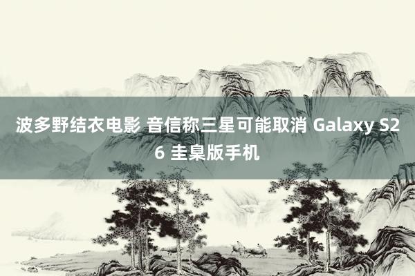 波多野结衣电影 音信称三星可能取消 Galaxy S26 圭臬版手机