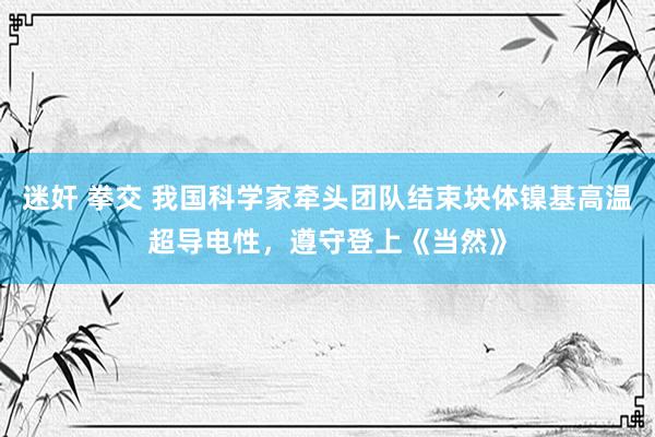 迷奸 拳交 我国科学家牵头团队结束块体镍基高温超导电性，遵守登上《当然》