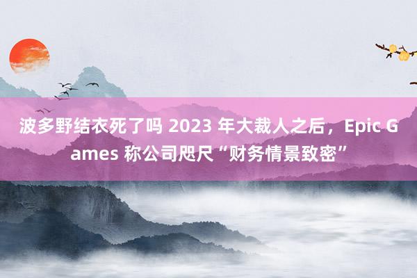 波多野结衣死了吗 2023 年大裁人之后，Epic Games 称公司咫尺“财务情景致密”