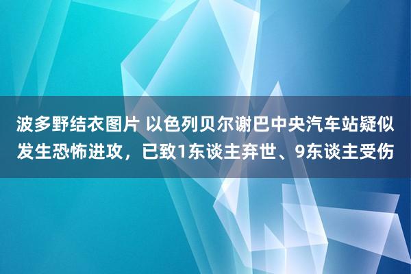 波多野结衣图片 以色列贝尔谢巴中央汽车站疑似发生恐怖进攻，已致1东谈主弃世、9东谈主受伤