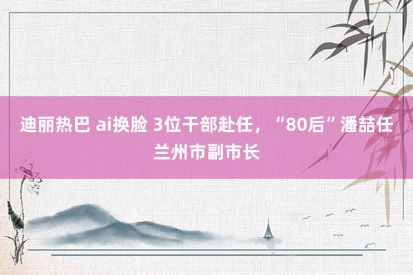 迪丽热巴 ai换脸 3位干部赴任，“80后”潘喆任兰州市副市长