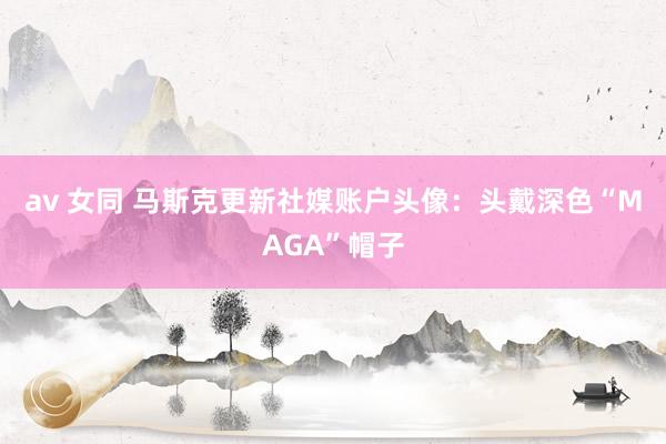 av 女同 马斯克更新社媒账户头像：头戴深色“MAGA”帽子