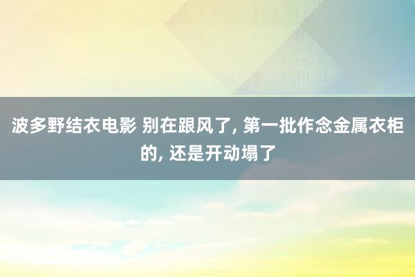 波多野结衣电影 别在跟风了， 第一批作念金属衣柜的， 还是开动塌了