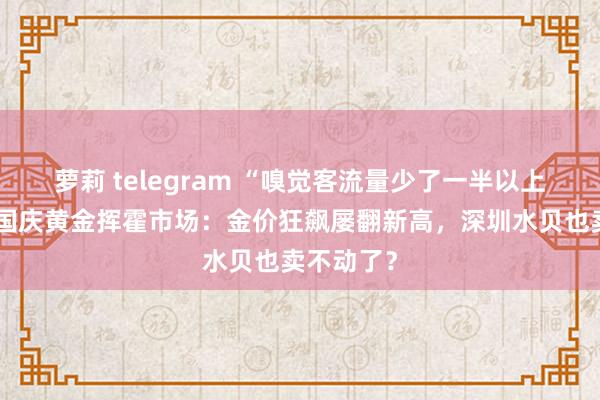 萝莉 telegram “嗅觉客流量少了一半以上！”实探国庆黄金挥霍市场：金价狂飙屡翻新高，深圳水贝也卖不动了？