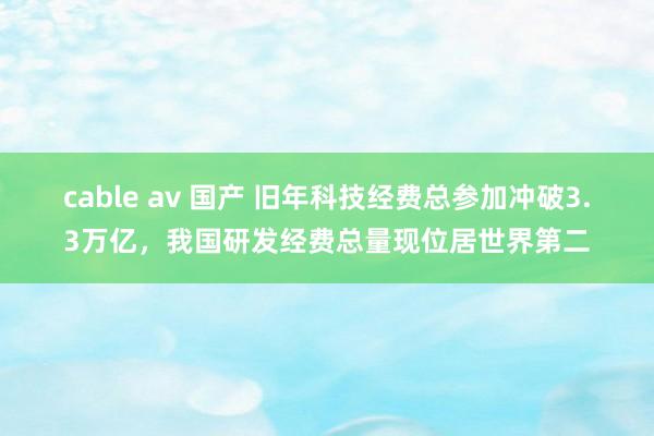 cable av 国产 旧年科技经费总参加冲破3.3万亿，我国研发经费总量现位居世界第二