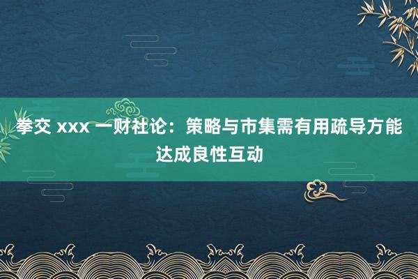 拳交 xxx 一财社论：策略与市集需有用疏导方能达成良性互动