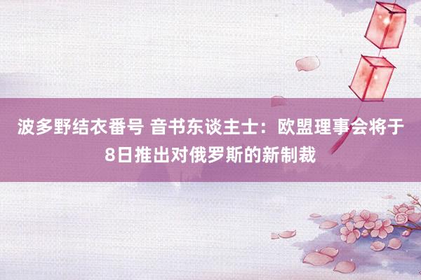 波多野结衣番号 音书东谈主士：欧盟理事会将于8日推出对俄罗斯的新制裁