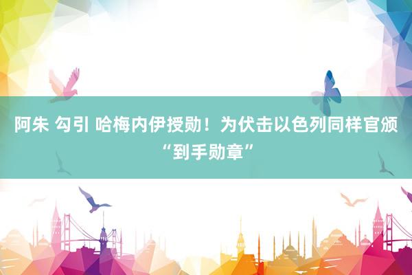 阿朱 勾引 哈梅内伊授勋！为伏击以色列同样官颁“到手勋章”