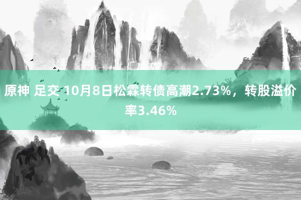 原神 足交 10月8日松霖转债高潮2.73%，转股溢价率3.46%