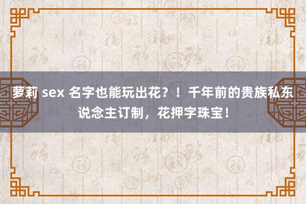 萝莉 sex 名字也能玩出花？！千年前的贵族私东说念主订制，花押字珠宝！