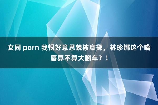 女同 porn 我恨好意思貌被糜掷，林珍娜这个嘴唇算不算大翻车？！