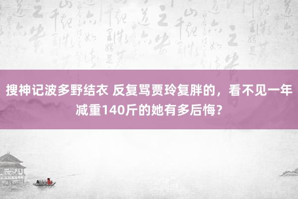 搜神记波多野结衣 反复骂贾玲复胖的，看不见一年减重140斤的她有多后悔？