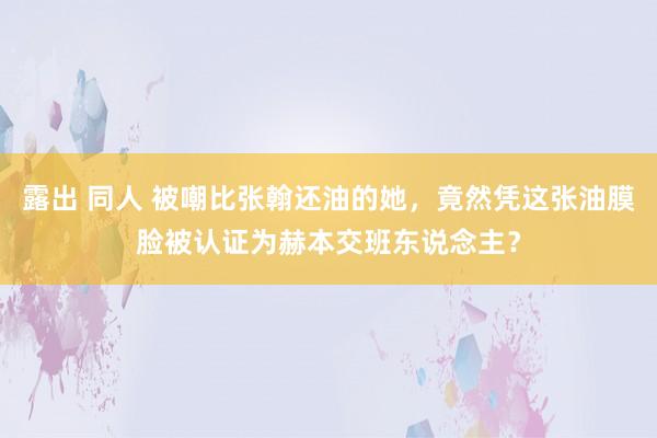 露出 同人 被嘲比张翰还油的她，竟然凭这张油膜脸被认证为赫本交班东说念主？