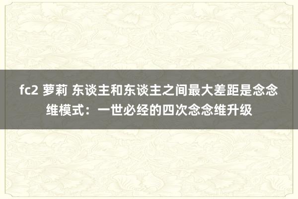 fc2 萝莉 东谈主和东谈主之间最大差距是念念维模式：一世必经的四次念念维升级