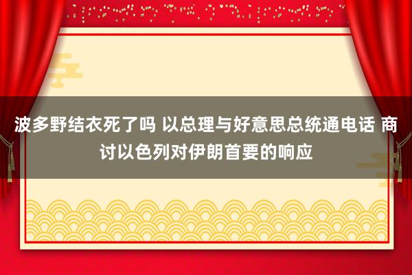 波多野结衣死了吗 以总理与好意思总统通电话 商讨以色列对伊朗首要的响应