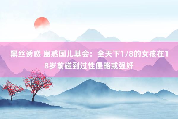 黑丝诱惑 蛊惑国儿基会：全天下1/8的女孩在18岁前碰到过性侵略或强奸