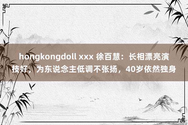 hongkongdoll xxx 徐百慧：长相漂亮演技好，为东说念主低调不张扬，40岁依然独身