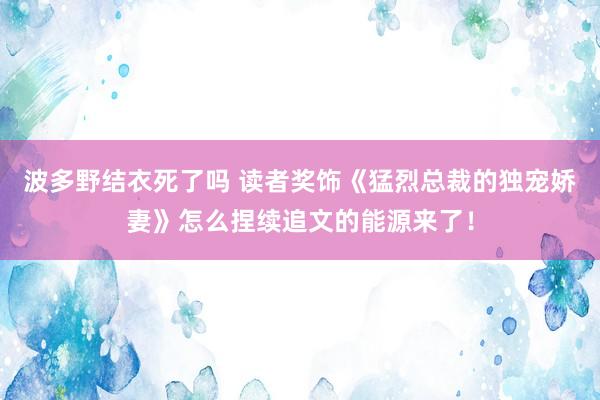 波多野结衣死了吗 读者奖饰《猛烈总裁的独宠娇妻》怎么捏续追文的能源来了！