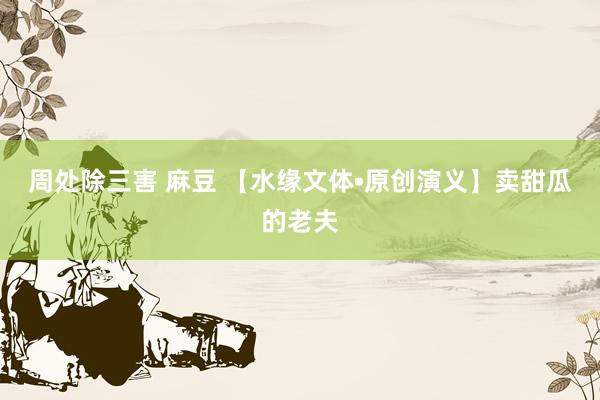 周处除三害 麻豆 【水缘文体•原创演义】卖甜瓜的老夫