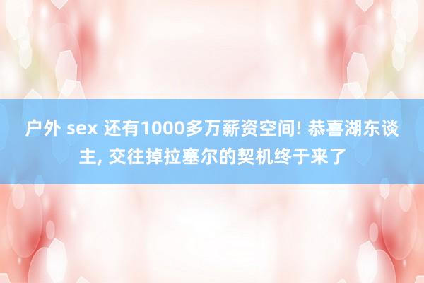 户外 sex 还有1000多万薪资空间! 恭喜湖东谈主， 交往掉拉塞尔的契机终于来了