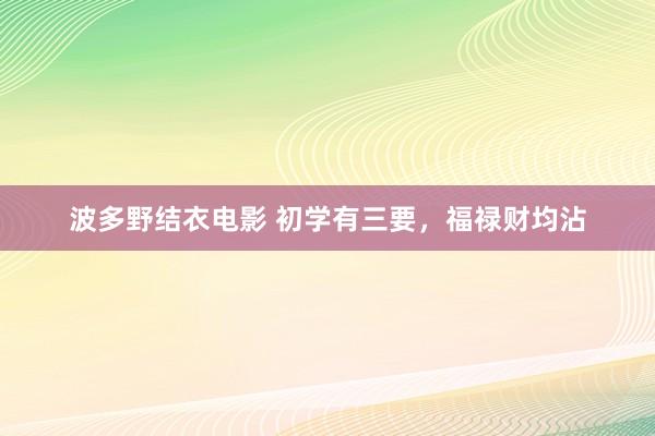 波多野结衣电影 初学有三要，福禄财均沾