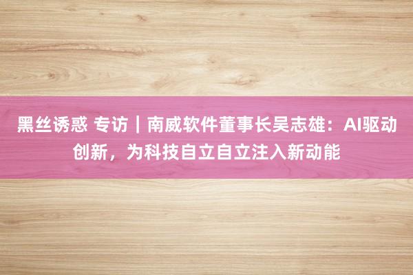 黑丝诱惑 专访｜南威软件董事长吴志雄：AI驱动创新，为科技自立自立注入新动能