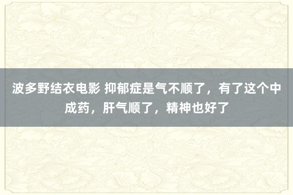 波多野结衣电影 抑郁症是气不顺了，有了这个中成药，肝气顺了，精神也好了